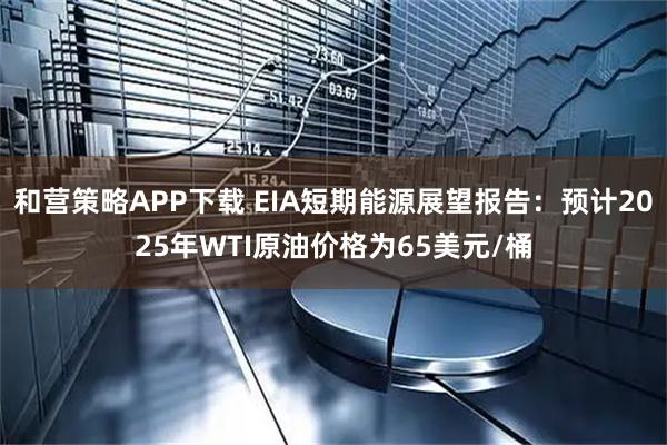 和营策略APP下载 EIA短期能源展望报告：预计2025年WTI原油价格为65美元/桶