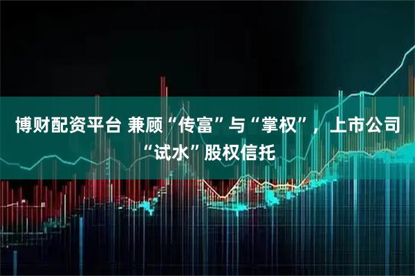 博财配资平台 兼顾“传富”与“掌权”,上市公司“试水”股权信托