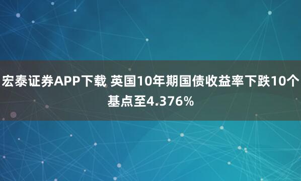 宏泰证券APP下载 英国10年期国债收益率下跌10个基点至4.376%