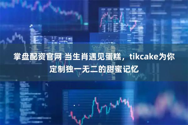 掌盘配资官网 当生肖遇见蛋糕，tikcake为你定制独一无二的甜蜜记忆