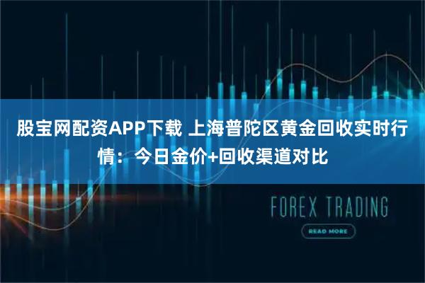 股宝网配资APP下载 上海普陀区黄金回收实时行情：今日金价+回收渠道对比
