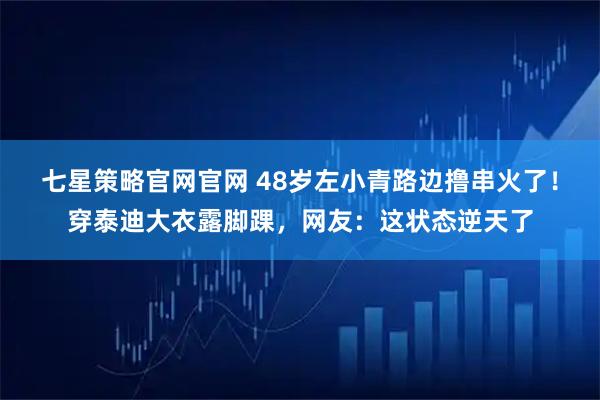 七星策略官网官网 48岁左小青路边撸串火了！穿泰迪大衣露脚踝，网友：这状态逆天了