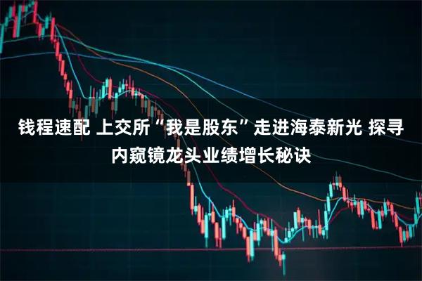 钱程速配 上交所“我是股东”走进海泰新光 探寻内窥镜龙头业绩增长秘诀