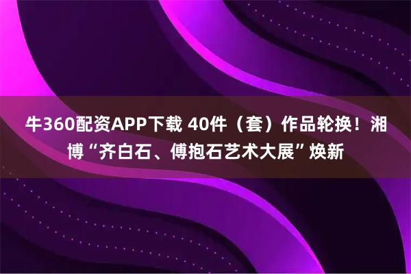 牛360配资APP下载 40件（套）作品轮换！湘博“齐白石、傅抱石艺术大展”焕新