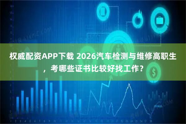 权威配资APP下载 2026汽车检测与维修高职生，考哪些证书比较好找工作？