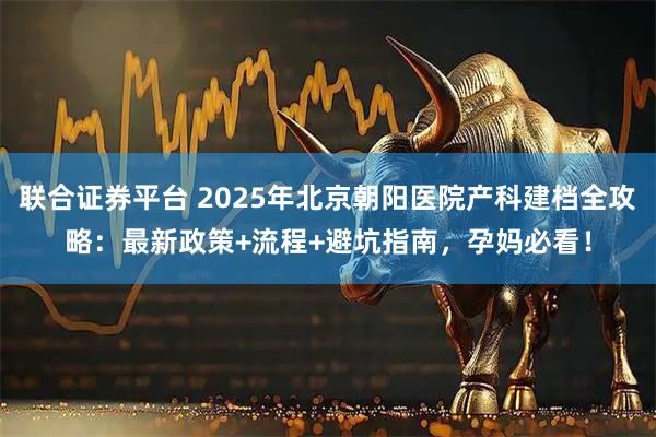 联合证券平台 2025年北京朝阳医院产科建档全攻略：最新政策+流程+避坑指南，孕妈必看！