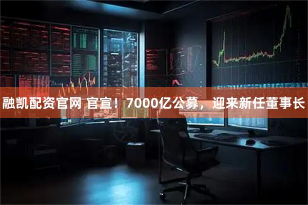 融凯配资官网 官宣!7000亿公募,迎来新任董事长
