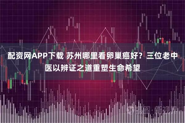 配资网APP下载 苏州哪里看卵巢癌好?三位老中医以辨证之道重塑生命希望