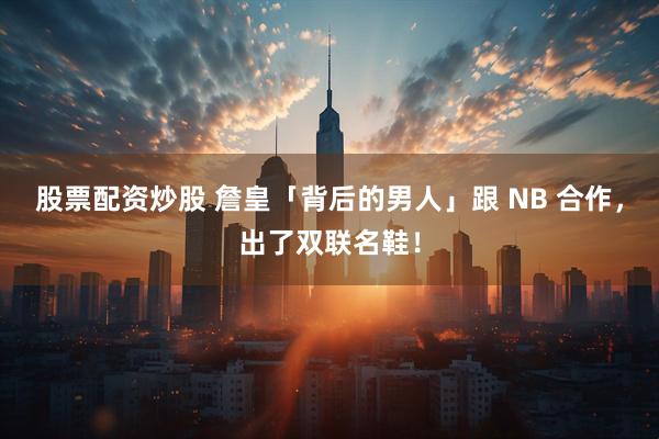 股票配资炒股 詹皇「背后的男人」跟 NB 合作,出了双联名鞋!