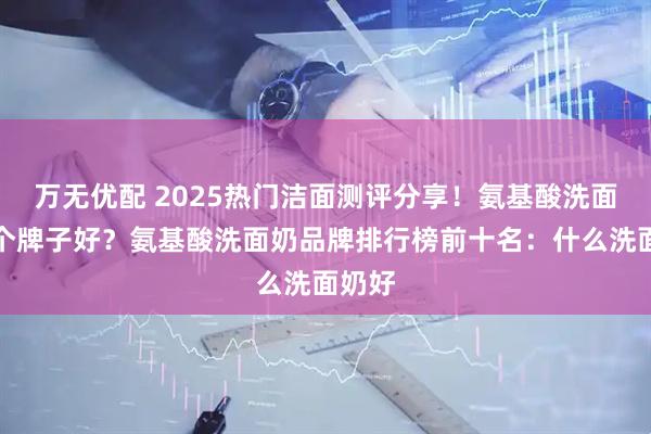 万无优配 2025热门洁面测评分享!氨基酸洗面奶哪个牌子好?氨基酸洗面奶品牌排行榜前十名:什么洗面奶好