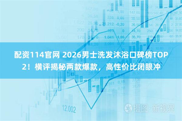 配资114官网 2026男士洗发沐浴口碑榜TOP2！横评揭秘两款爆款，高性价比闭眼冲