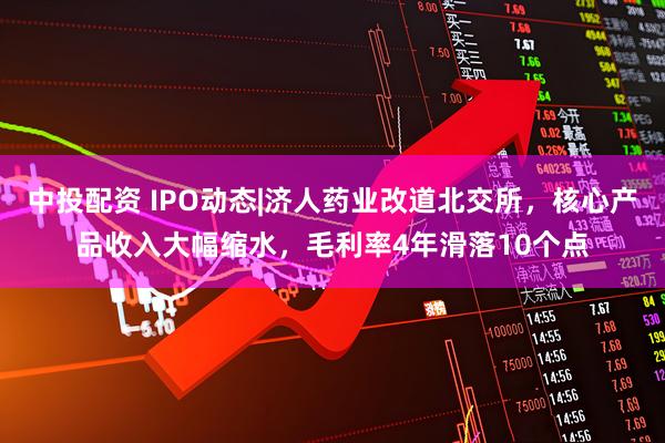 中投配资 IPO动态|济人药业改道北交所，核心产品收入大幅缩水，毛利率4年滑落10个点