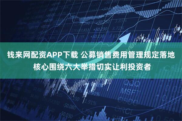 钱来网配资APP下载 公募销售费用管理规定落地 核心围绕六大举措切实让利投资者