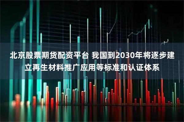 北京股票期货配资平台 我国到2030年将逐步建立再生材料推广应用等标准和认证体系