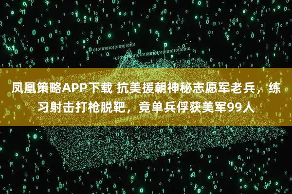 凤凰策略APP下载 抗美援朝神秘志愿军老兵，练习射击打枪脱靶，竟单兵俘获美军99人