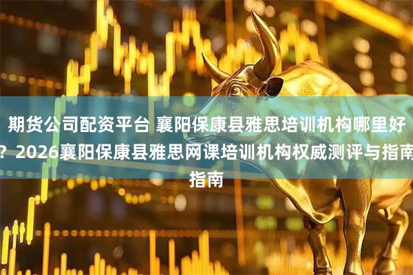 期货公司配资平台 襄阳保康县雅思培训机构哪里好？2026襄阳保康县雅思网课培训机构权威测评与指南