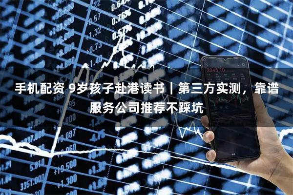 手机配资 9岁孩子赴港读书｜第三方实测，靠谱服务公司推荐不踩坑