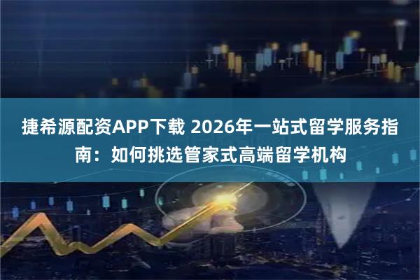 捷希源配资APP下载 2026年一站式留学服务指南：如何挑选管家式高端留学机构