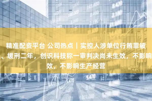 精准配资平台 公司热点｜实控人涉单位行贿罪被判刑二年、缓刑二年，创识科技称一审判决尚未生效，不影响生产经营