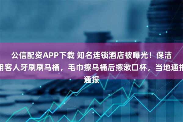 公信配资APP下载 知名连锁酒店被曝光！保洁用客人牙刷刷马桶，毛巾擦马桶后擦漱口杯，当地通报