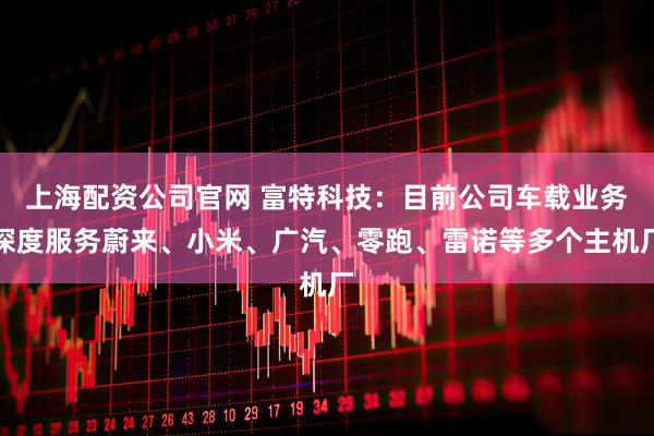 上海配资公司官网 富特科技：目前公司车载业务深度服务蔚来、小米、广汽、零跑、雷诺等多个主机厂