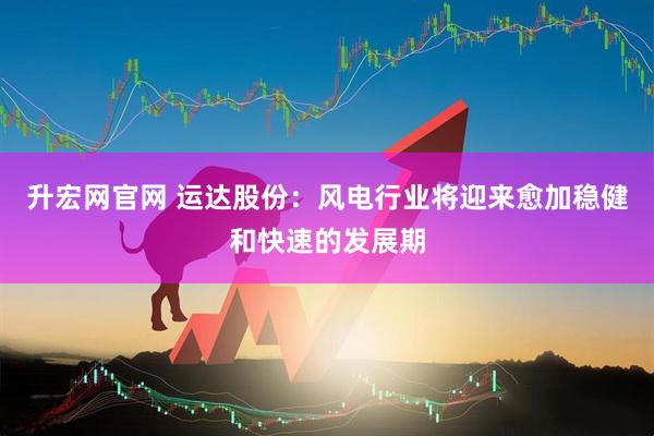 升宏网官网 运达股份：风电行业将迎来愈加稳健和快速的发展期