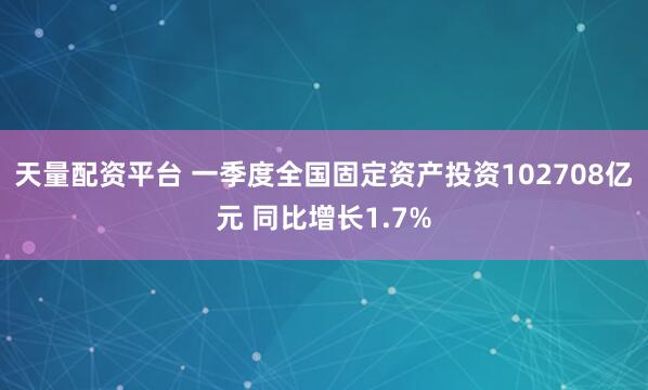 天量配资平台 一季度全国固定资产投资102708亿元 同比增长1.7%