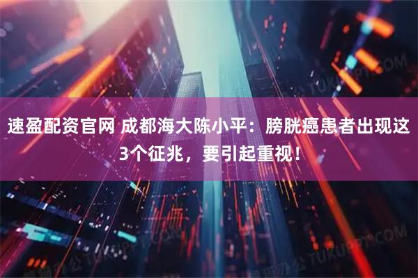 速盈配资官网 成都海大陈小平：膀胱癌患者出现这3个征兆，要引起重视！