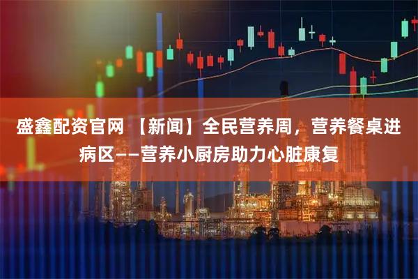 盛鑫配资官网 【新闻】全民营养周，营养餐桌进病区——营养小厨房助力心脏康复